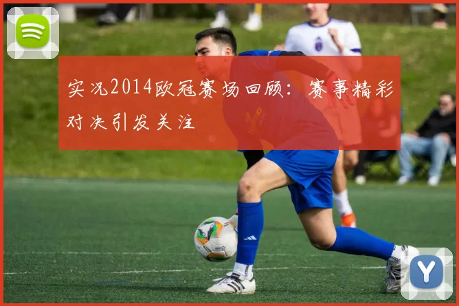 实况2014欧冠赛场回顾:赛事精彩对决引发关注