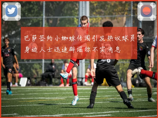 巴萨签约小蜘蛛传闻引发热议球员身边人士迅速辟谣称不实消息
