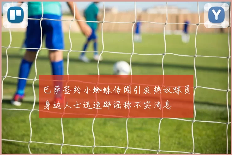 巴萨签约小蜘蛛传闻引发热议球员身边人士迅速辟谣称不实消息