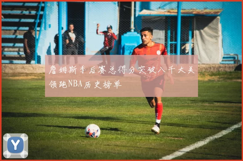 詹姆斯季后赛总得分突破八千大关领跑NBA历史榜单