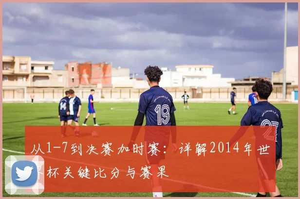 从1-7到决赛加时赛:详解2014年世界杯关键比分与赛果