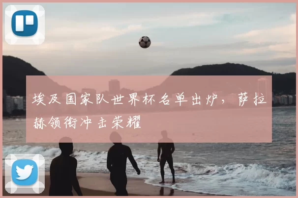 埃及国家队世界杯名单出炉,萨拉赫领衔冲击荣耀