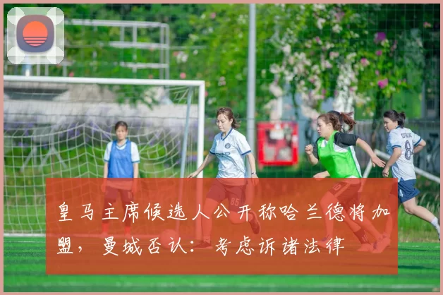 皇马主席候选人公开称哈兰德将加盟，曼城否认：考虑诉诸法律