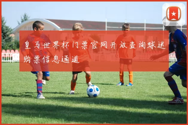 皇马世界杯门票官网开放查询球迷购票信息通道