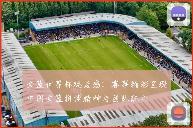女篮世界杯观后感:赛事精彩呈现中国女篮拼搏精神与团队配合