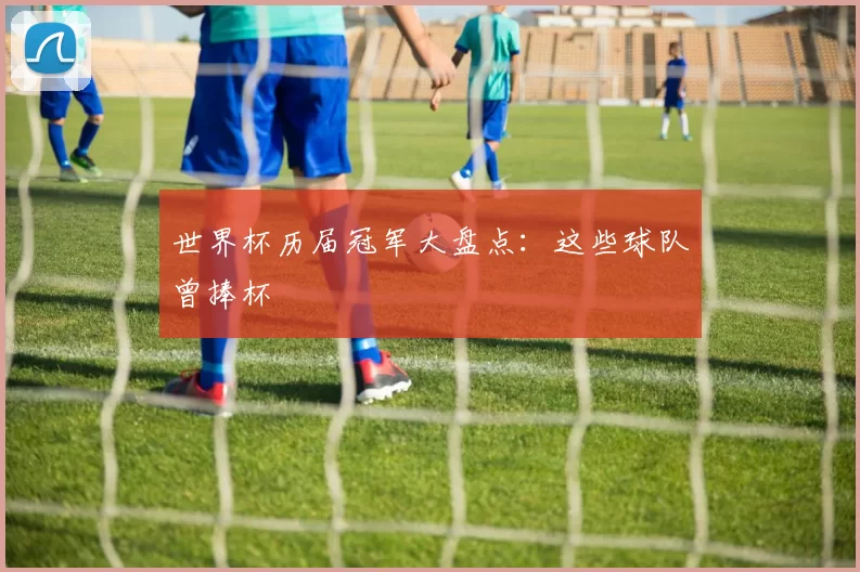 世界杯历届冠军大盘点:这些球队曾捧杯