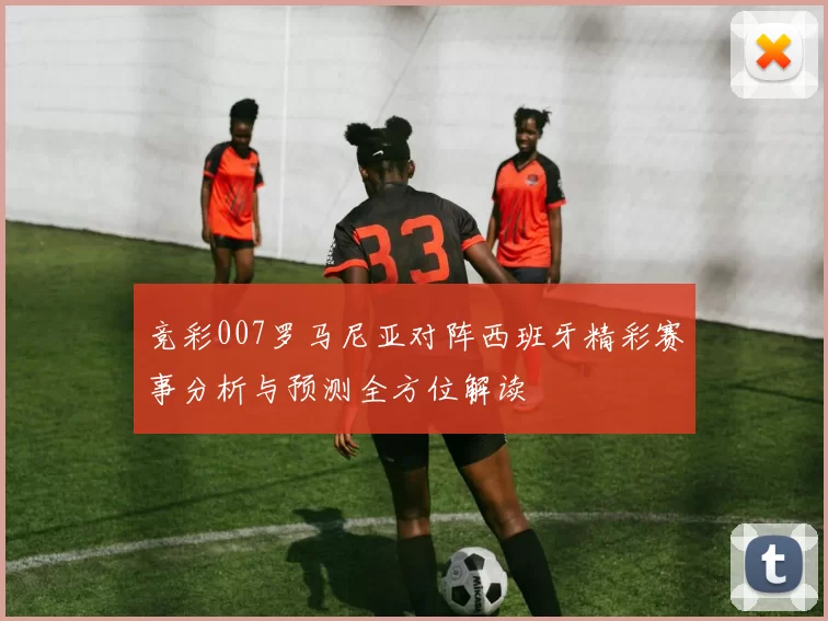 竞彩007罗马尼亚对阵西班牙精彩赛事分析与预测全方位解读