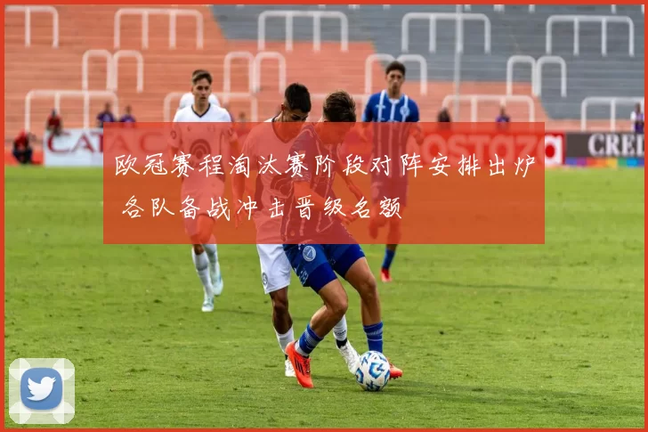欧冠赛程淘汰赛阶段对阵安排出炉 各队备战冲击晋级名额