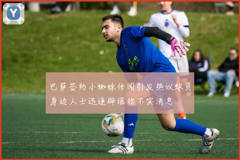 巴萨签约小蜘蛛传闻引发热议球员身边人士迅速辟谣称不实消息