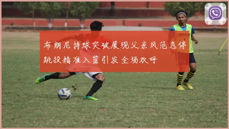 布朗尼持球突破展现父亲风范急停跳投精准入筐引发全场欢呼