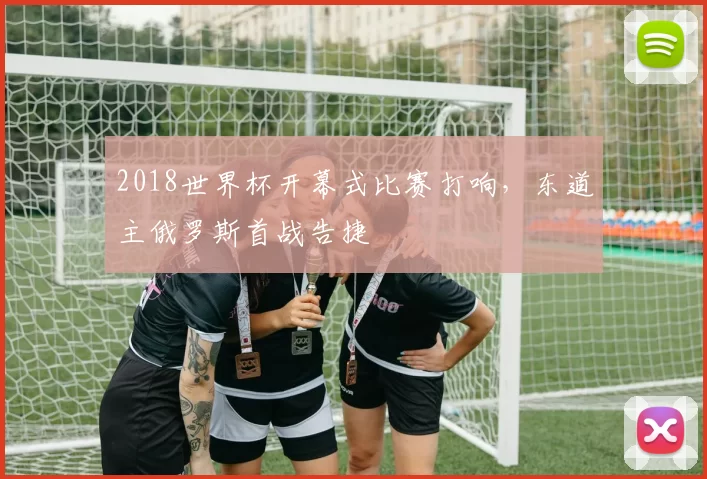 2018世界杯开幕式比赛打响，东道主俄罗斯首战告捷