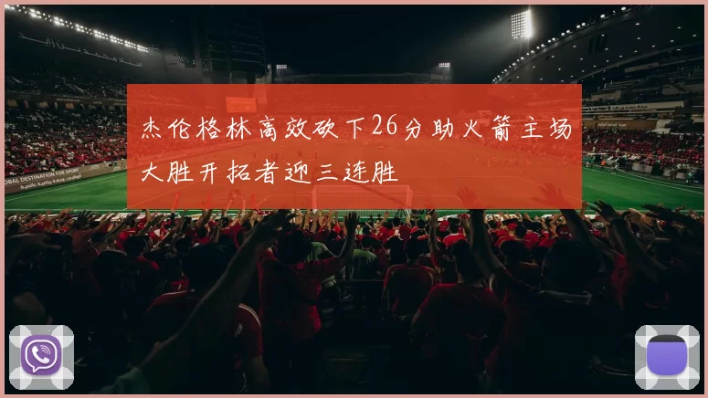 杰伦格林高效砍下26分助火箭主场大胜开拓者迎三连胜