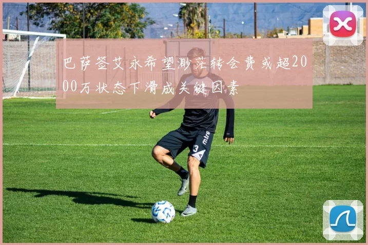 巴萨签艾永希望渺茫转会费或超2000万状态下滑成关键因素