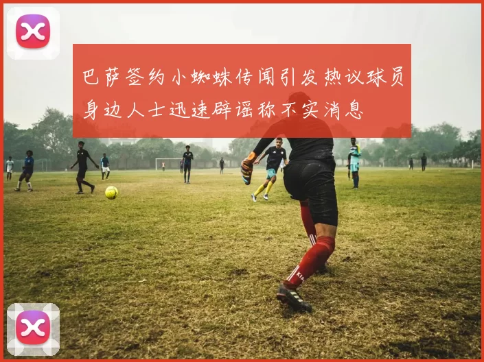 巴萨签约小蜘蛛传闻引发热议球员身边人士迅速辟谣称不实消息