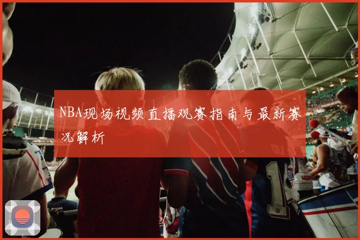 NBA现场视频直播观赛指南与最新赛况解析