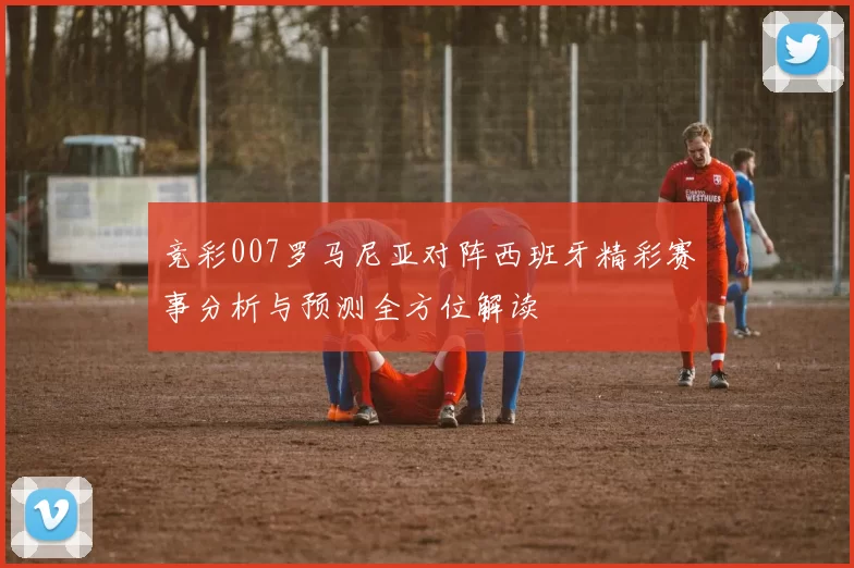 竞彩007罗马尼亚对阵西班牙精彩赛事分析与预测全方位解读