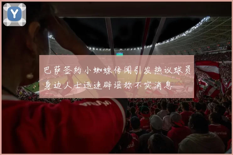 巴萨签约小蜘蛛传闻引发热议球员身边人士迅速辟谣称不实消息