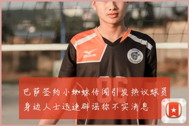 巴萨签约小蜘蛛传闻引发热议球员身边人士迅速辟谣称不实消息