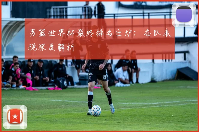 男篮世界杯最终排名出炉:各队表现深度解析
