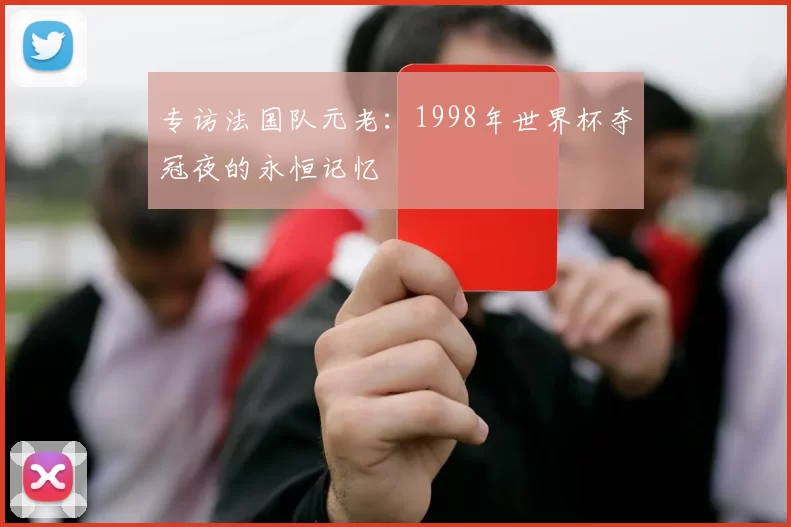 专访法国队元老:1998年世界杯夺冠夜的永恒记忆