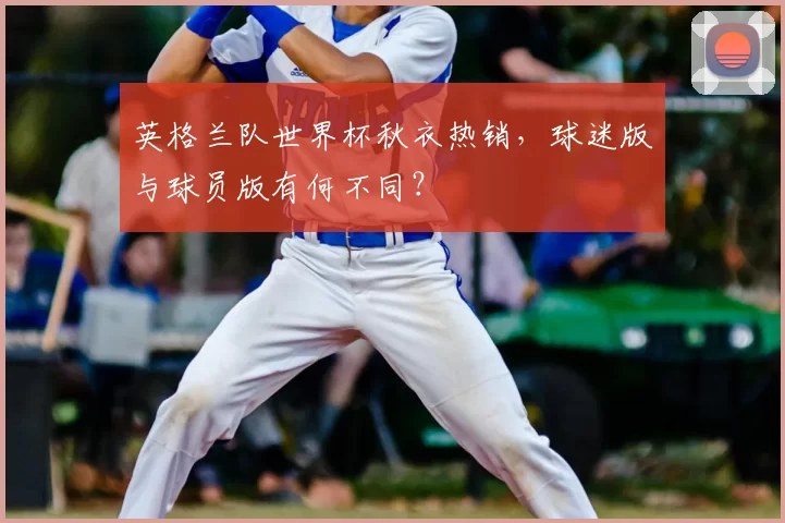 英格兰队世界杯秋衣热销，球迷版与球员版有何不同？