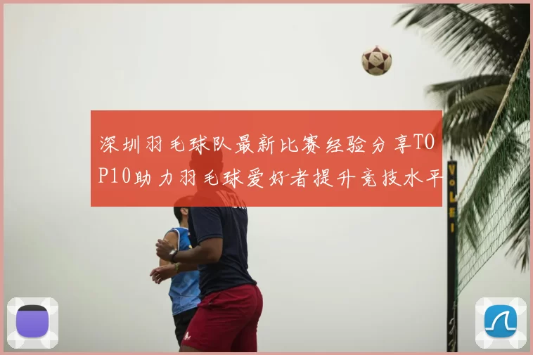 深圳羽毛球队最新比赛经验分享TOP10助力羽毛球爱好者提升竞技水平