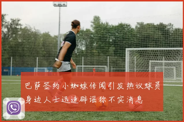 巴萨签约小蜘蛛传闻引发热议球员身边人士迅速辟谣称不实消息
