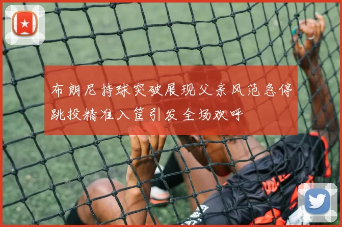 布朗尼持球突破展现父亲风范急停跳投精准入筐引发全场欢呼
