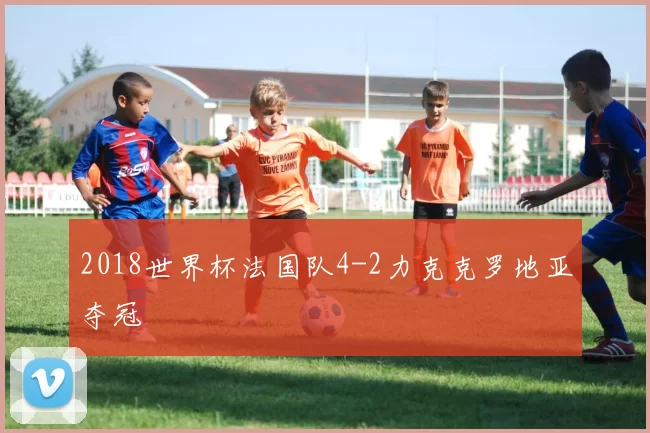 2018世界杯法国队4-2力克克罗地亚夺冠