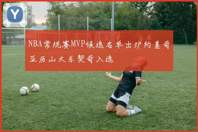 NBA常规赛MVP候选名单出炉约基奇亚历山大东契奇入选
