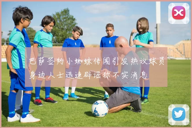 巴萨签约小蜘蛛传闻引发热议球员身边人士迅速辟谣称不实消息