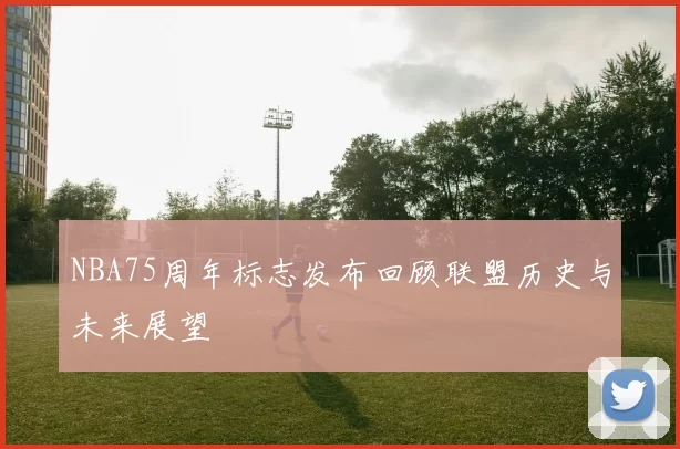 NBA75周年标志发布回顾联盟历史与未来展望