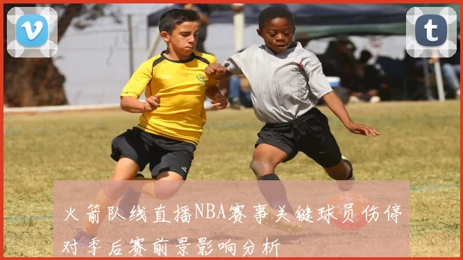 火箭队线直播NBA赛事关键球员伤停对季后赛前景影响分析