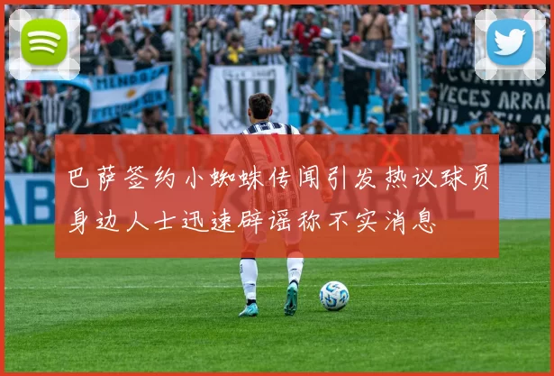 巴萨签约小蜘蛛传闻引发热议球员身边人士迅速辟谣称不实消息