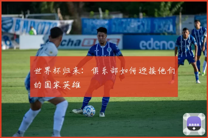 世界杯归来:俱乐部如何迎接他们的国家英雄