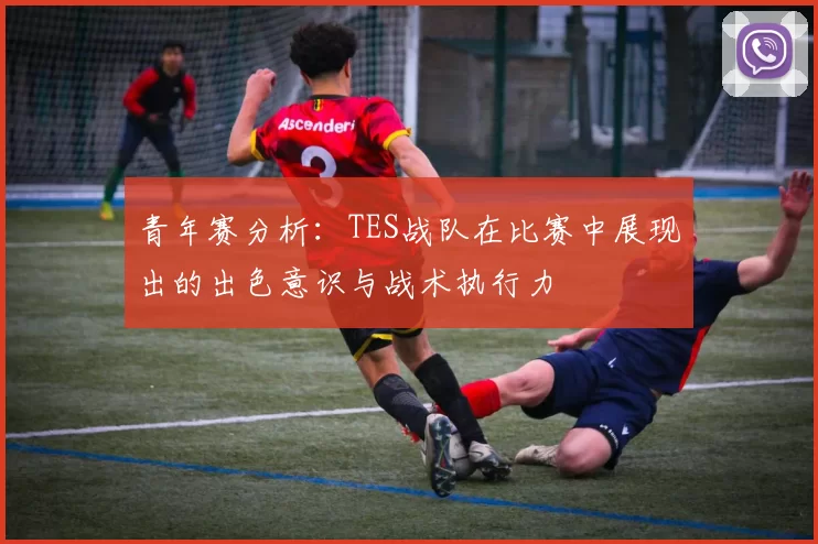青年赛分析:TES战队在比赛中展现出的出色意识与战术执行力