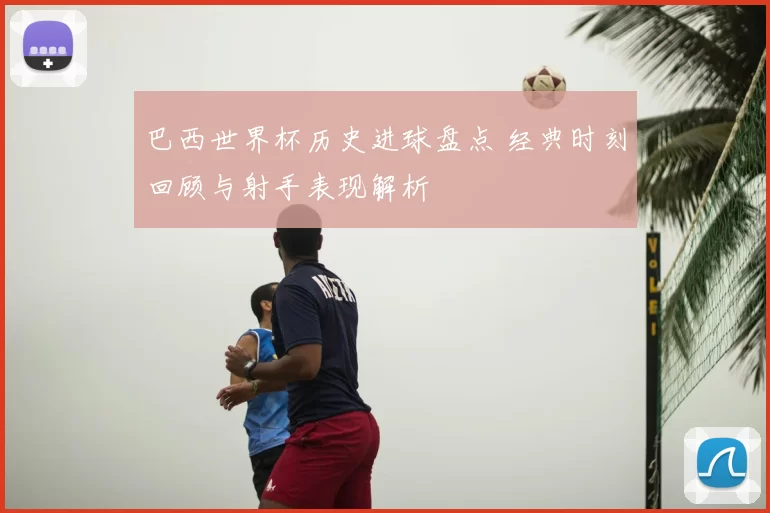 巴西世界杯历史进球盘点 经典时刻回顾与射手表现解析