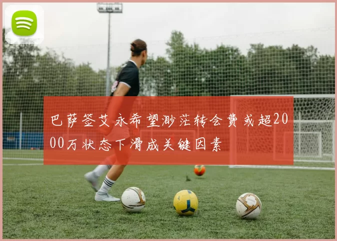 巴萨签艾永希望渺茫转会费或超2000万状态下滑成关键因素