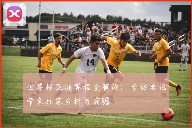 世界杯亚洲赛程全解读:专访名记带来独家分析与前瞻