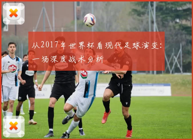 从2017年世界杯看现代足球演变:一场深度战术分析