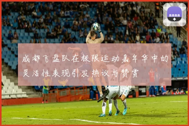成都飞盘队在极限运动嘉年华中的灵活性表现引发热议与赞赏
