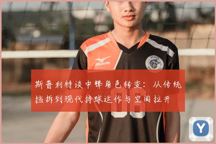 斯普利特谈中锋角色转变:从传统挡拆到现代持球运作与空间拉开