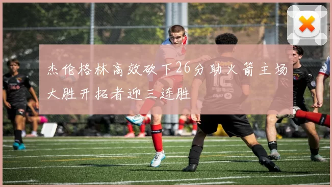 杰伦格林高效砍下26分助火箭主场大胜开拓者迎三连胜