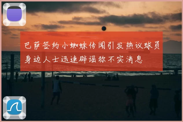 巴萨签约小蜘蛛传闻引发热议球员身边人士迅速辟谣称不实消息