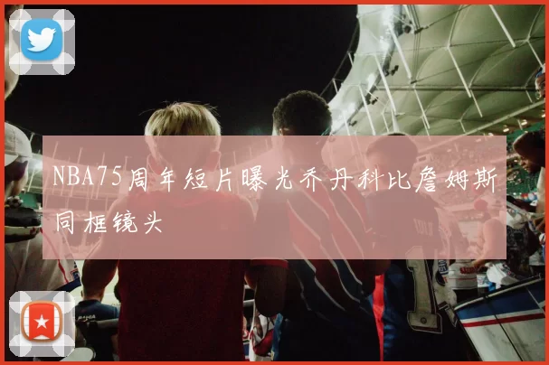 NBA75周年短片曝光乔丹科比詹姆斯同框镜头