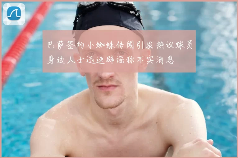 巴萨签约小蜘蛛传闻引发热议球员身边人士迅速辟谣称不实消息