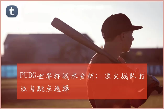 PUBG世界杯战术分析:顶尖战队打法与跳点选择