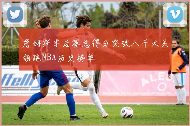 詹姆斯季后赛总得分突破八千大关领跑NBA历史榜单