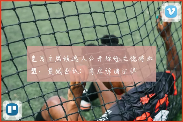 皇马主席候选人公开称哈兰德将加盟，曼城否认：考虑诉诸法律