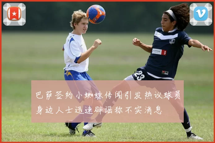 巴萨签约小蜘蛛传闻引发热议球员身边人士迅速辟谣称不实消息